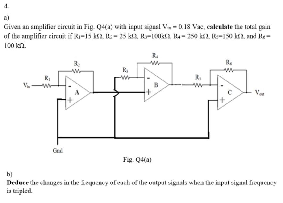 4.
a)
Given an amplifier circuit in Fig. Q4(a) with input signal Vin = 0.18 Vac, calculate the total gain
of the amplifier circuit if R₁=15 k2, R₂ = 25 kN, R3=100k, R4= 250 kN, Rs=150 kn, and R6=
100 ΚΩ.
Vin
R₁
www
Gnd
+
R₂
R3
ww
R₁
+
Fig. Q4(a)
B
R₁
ww
R6
ww
out
b)
Deduce the changes in the frequency of each of the output signals when the input signal frequency
is tripled.