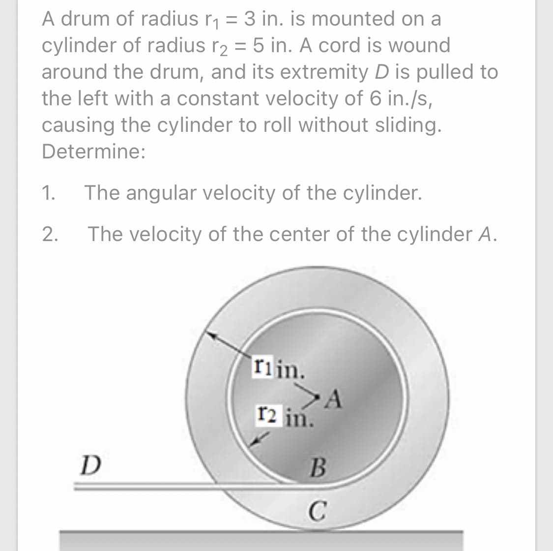 A drum of radius r, = 3 in. is mounted on a
cylinder of radius r2 = 5 in. A cord is wound
around the drum, and its extremity D is pulled to
the left with a constant velocity of 6 in./s,
causing the cylinder to roll without sliding.
Determine:
1.
The angular velocity of the cylinder.
2.
The velocity of the center of the cylinder A.
riin.
r2 in.
D
