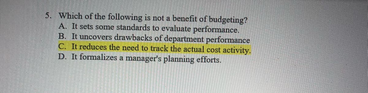 5. Which of the following is not a benefit of budgeting?
A. It sets some standards to evaluate performance.
B. It uncovers drawbacks of department performance
C. It reduces the need to track the actual cost activity.
D. It formalizes a manager's planning efforts.
