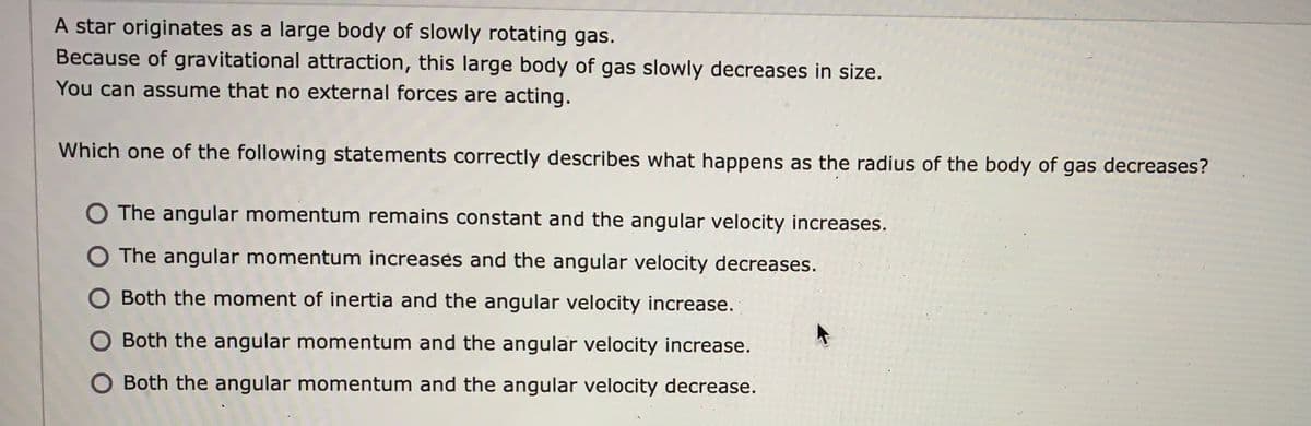 A star originates as a large body of slowly rotating gas.
Because of gravitational attraction, this large body of gas slowly decreases in size.
You can assume that no external forces are acting.
Which one of the following statements correctly describes what happens as the radius of the body of gas decreases?
O The angular momentum remains constant and the angular velocity increases.
O The angular momentum increases and the angular velocity decreases.
Both the moment of inertia and the angular velocity increase.
Both the angular momentum and the angular velocity increase.
Both the angular momentum and the angular velocity decrease.
