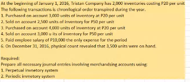 At the beginning of January 1, 2016, Tristan Company has 2,000 inventories custing P20 per unit
The following transactions is chronilogical order transpired during the year.
1. Purchased on account 3,000 units of inventory at P20 per unit
2. Sold on account 2,500 units of inventory for PS0 per unit
3. Purchased on account 4,000 units of invemtory at P20 per unit
4. Sold on account 3,000 u its of inventory for P50 per unit
5. Paid emploee salary of P10,000 the only expense for the period
6. On December 31, 2016, physical count revealed that 3,500 units were on hand.
Required:
Prepare all necessary journal entries involving merchandsing accounts using:
1. Perpetual invnetory system
2. Periodic invnetory system
