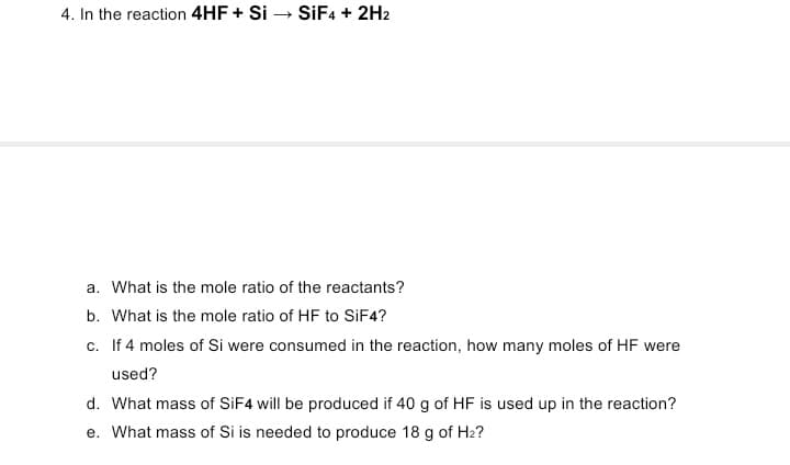 4. In the reaction 4HF + Si – SİF4 + 2H2
a. What is the mole ratio of the reactants?
b. What is the mole ratio of HF to SiF4?
c. If 4 moles of Si were consumed in the reaction, how many moles of HF were
used?
d. What mass of SIF4 will be produced if 40 g of HF is used up in the reaction?
e. What mass of Si is needed to produce 18 g of H2?
