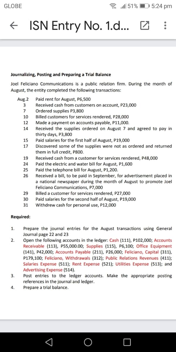 GLOBE
a all 51% O 5:24 pm
+ ISN Entry No. 1.d...
Journalizing, Posting and Preparing a Trial Balance
Joel Feliciano Communications is a public relation firm. During the month of
August, the entity completed the following transactions:
Paid rent for August, P6,500
Received cash from customers on account, P23,000
Ordered supplies P3,800
Aug.2
3
7
Billed customers for services rendered, P28,000
Made a payment on accounts payable, P11,000.
Received the supplies ordered on August 7 and agreed to pay in
thirty days, P3,800
Paid salaries for the first half of August, P19,000
Discovered some of the supplies were not as ordered and returned
them in full credit, P800.
10
12
14
15
17
19
Received cash from a customer for services rendered, P48,000
Paid the electric and water bill for August, P1,600
Paid the telephone bill for August, P1,200.
Received a bill, to be paid in September, for advertisement placed in
a national newspaper during the month of August to promote Joel
Feliciano Communications, P7,000
24
25
26
29
Billed a customer for services rendered, P27,000
Paid salaries for the second half of August, P19,000
Withdrew cash for personal use, P12,000
30
31
Required:
Prepare the journal entries for the August transactions using General
Journal page 22 and 23
Open the following accounts in the ledger: Cash (111), P102,000; Accounts
Receivable (113), P55,000.00; Supplies (115), P6,100; Office Equipment
(141), P42,000; Accounts Payable (211), P26,000; Feliciano, Capital (311),
P179,100; Feliciano, Withdrawals (312); Public Relations Revenues (411);
Salaries Expense (511); Rent Expense (521); Utilities Expense (513); and
Advertising Expense (514).
Post entries to the ledger accounts. Make the appropriate posting
references in the journal and ledger.
1.
2.
3.
4.
Prepare a trial balance.
