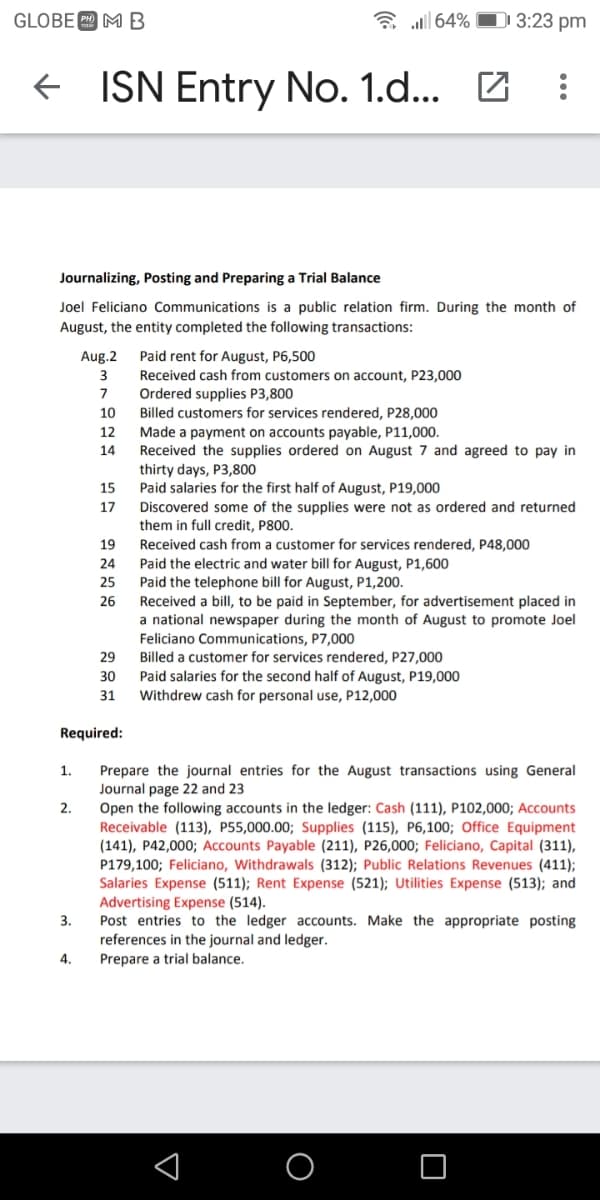 GLOBE MB
a all 64%
D1 3:23 pm
+ ISN Entry No. 1.d... Z
Journalizing, Posting and Preparing a Trial Balance
Joel Feliciano Communications is a public relation firm. During the month of
August, the entity completed the following transactions:
Aug.2
Paid rent for August, P6,500
Received cash from customers on account, P23,000
Ordered supplies P3,800
Billed customers for services rendered, P28,000
3
7
10
Made a payment on accounts payable, P11,000.
Received the supplies ordered on August 7 and agreed to pay in
12
14
thirty days, P3,800
Paid salaries for the first half of August, P19,000
Discovered some of the supplies were not as ordered and returned
them in full credit, P800.
Received cash from a customer for services rendered, P48,000
Paid the electric and water bill for August, P1,600
Paid the telephone bill for August, P1,200.
Received a bill, to be paid in September, for advertisement placed in
a national newspaper during the month of August to promote Joel
Feliciano Communications, P7,000
Billed a customer for services rendered, P27,000
15
17
19
24
25
26
29
Paid salaries for the second half of August, P19,000
Withdrew cash for personal use, P12,000
30
31
Required:
Prepare the journal entries for the August transactions using General
Journal page 22 and 23
Open the following accounts in the ledger: Cash (111), P102,000; Accounts
Receivable (113), P55,000.00; Supplies (115), P6,100; Office Equipment
(141), P42,000; Accounts Payable (211), P26,000; Feliciano, Capital (311),
P179,100; Feliciano, Withdrawals (312); Public Relations Revenues (411);
Salaries Expense (511); Rent Expense (521); Utilities Expense (513); and
Advertising Expense (514).
Post entries to the ledger accounts. Make the appropriate posting
references in the journal and ledger.
Prepare a trial balance.
1.
2.
3.
4.
