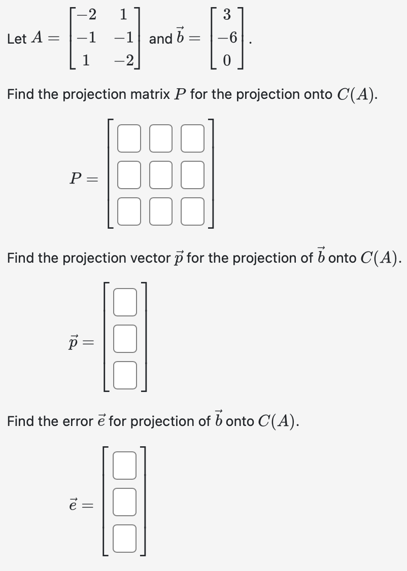 Let A
-
-2
-1
p =
1
-1
-2]
b
and =
Find the projection matrix P for the projection onto C(A).
-889
P =
Find the projection vector p for the projection of b onto C'(A).
ē =
3
Find the error e for projection of bonto C(A).