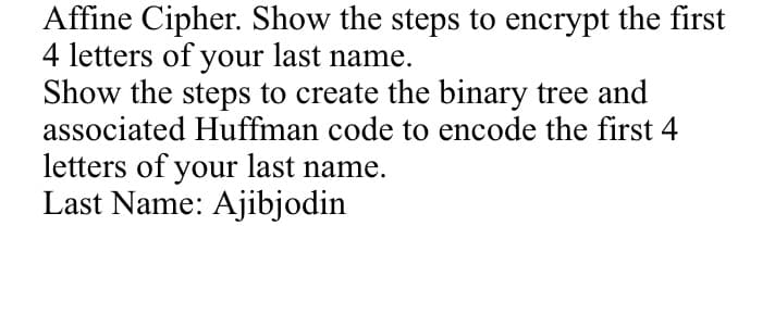 Affine Cipher. Show the steps to encrypt the first
4 letters of your last name.
Show the steps to create the binary tree and
associated Huffman code to encode the first 4
letters of your last name.
Last Name: Ajibjodin