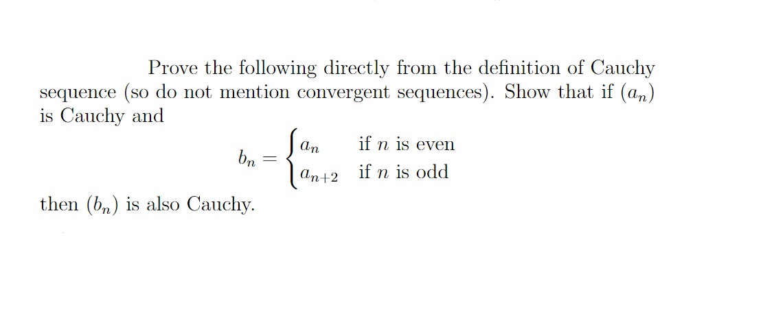 Prove the following directly from the definition of Cauchy
sequence (so do not mention convergent sequences). Show that if (an)
is Cauchy and
bn
then (bn) is also Cauchy.
=
An
an+2
if n is even
if n is odd