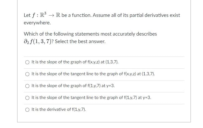 Let f: R³ → R be a function. Assume all of its partial derivatives exist
everywhere.
Which of the following statements most accurately describes
02 f (1,3,7)? Select the best answer.
It is the slope of the graph of f(x,y,z) at (1,3,7).
It is the slope of the tangent line to the graph of f(x,y,z) at (1,3,7).
O It is the slope of the graph of f(1,y,7) at y=3.
It is the slope of the tangent line to the graph of f(1,y,7) at y=3.
It is the derivative of f(1,y,7).