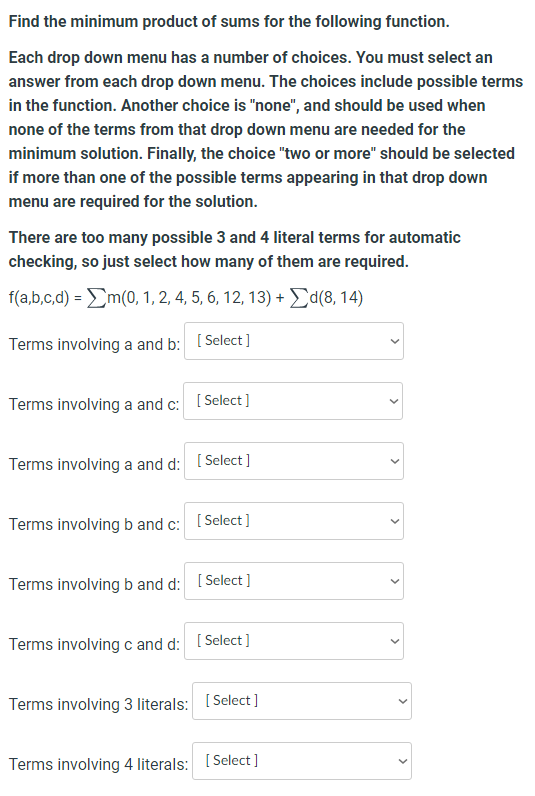 Find the minimum product of sums for the following function.
Each drop down menu has a number of choices. You must select an
answer from each drop down menu. The choices include possible terms
in the function. Another choice is "none", and should be used when
none of the terms from that drop down menu are needed for the
minimum solution. Finally, the choice "two or more" should be selected
if more than one of the possible terms appearing in that drop down
menu are required for the solution.
There are too many possible 3 and 4 literal terms for automatic
checking, so just select how many of them are required.
f(a,b,c,d) = m(0, 1, 2, 4, 5, 6, 12, 13) + Σd(8, 14)
Terms involving a and b:
[Select]
Terms involving a and c: [Select]
Terms involving a and d: [Select]
Terms involving b and c: [Select]
Terms involving b and d: [Select]
Terms involving c and d: [Select]
Terms involving 3 literals: [Select]
Terms involving 4 literals: [Select]
>
>