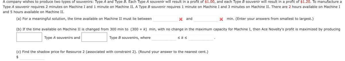 A company wishes to produce two types of souvenirs: Type A and Type B. Each Type A souvenir will result in a profit of $1.00, and each Type B souvenir will result in a profit of $1.20. To manufacture a
Type A souvenir requires 2 minutes on Machine I and 1 minute on Machine II. A Type B souvenir requires 1 minute on Machine I and 3 minutes on Machine II. There are 2 hours available on Machine I
and 5 hours available on Machine II.
(a) For a meaningful solution, the time available on Machine II must lie between
and
(b) If the time available on Machine II is changed from 300 min to (300 + k) min, with no change in the maximum capacity for Machine I, then Ace Novelty's profit is maximized by producing
Type A souvenirs and
Type B souvenirs, where
≤k≤
X min. (Enter your answers from smallest to largest.)
(c) Find the shadow price for Resource 2 (associated with constraint 2). (Round your answer to the nearest cent.)