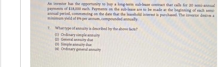 An investor has the opportunity to buy a long-term sub-lease contract that calls for 20 semi-annual
payments of $18,000 each. Payments on the sub-lease are to be made at the beginning of each semi-
annual period, commencing on the date that the leasehold interest is purchased. The investor desires a
minimum yield of 6% per annum, compounded annually.
7. What type of annuity is described by the above facts?
(1) Ordinary simple annuity
(2) General annuity due
(3) Simple annuity due
(4) Ordinary general annuity