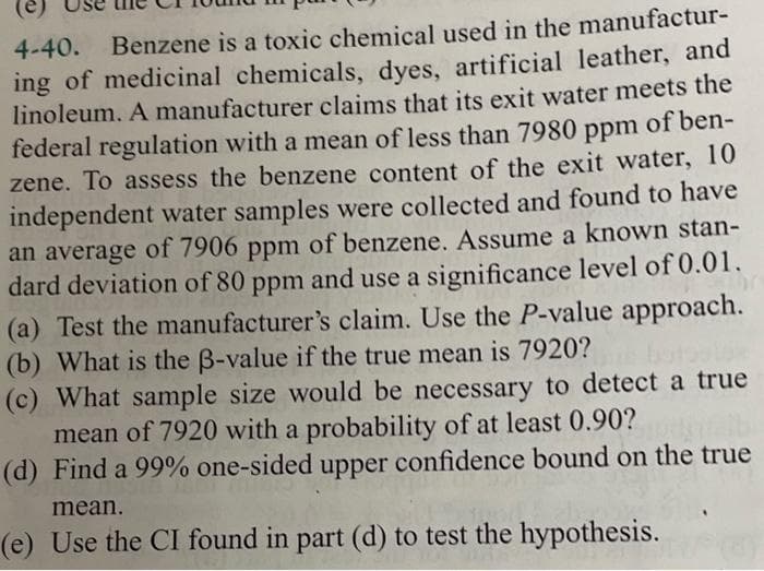 4-40. Benzene is a toxic chemical used in the manufactur-
ing of medicinal chemicals, dyes, artificial leather, and
linoleum. A manufacturer claims that its exit water meets the
federal regulation with a mean of less than 7980 ppm of ben-
zene. To assess the benzene content of the exit water, 10
independent water samples were collected and found to have
an average of 7906 ppm of benzene. Assume a known stan-
dard deviation of 80 ppm and use a significance level of 0.01.
(a) Test the manufacturer's claim. Use the P-value approach.
(b) What is the ß-value if the true mean is 7920?
(c) What sample size would be necessary to detect a true
mean of 7920 with a probability of at least 0.90?
(d) Find a 99% one-sided upper confidence bound on the true
mean.
(e) Use the CI found in part (d) to test the hypothesis.