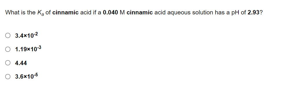 What is the K, of cinnamic acid if a 0.040 M cinnamic acid aqueous solution has a pH of 2.93?
O 3.4x10-2
O 1.19×10-3
O 4.44
O 3.6x10-5
