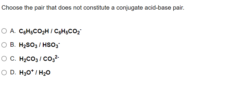 Choose the pair that does not constitute a conjugate acid-base pair.
O A. C6H5CO2H / C6H5CO2
O B. H2SO3/ HSO3
O C. H2CO3 / Co,2-
O D. H30* / H2O
