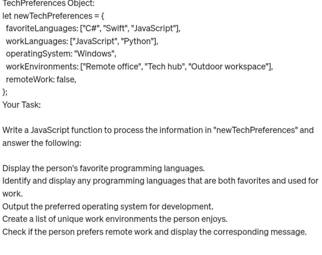 TechPreferences Object:
let new TechPreferences = {
favoriteLanguages:
workLanguages: ["JavaScript", "Python"],
operating System: "Windows",
workEnvironments: ["Remote office", "Tech hub", "Outdoor workspace"],
remoteWork: false,
["C#", "Swift", "JavaScript"],
};
Your Task:
Write a JavaScript function to process the information in "new TechPreferences" and
answer the following:
Display the person's favorite programming languages.
Identify and display any programming languages that are both favorites and used for
work.
Output the preferred operating system for development.
Create a list of unique work environments the person enjoys.
Check if the person prefers remote work and display the corresponding message.