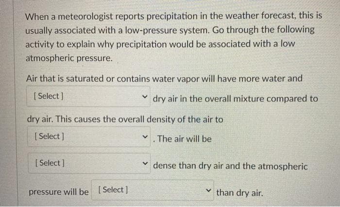 When a meteorologist reports precipitation in the weather forecast, this is
usually associated with a low-pressure system. Go through the following
activity to explain why precipitation would be associated with a low
atmospheric pressure.
Air that is saturated or contains water vapor will have more water and
[ Select ]
v dry air in the overall mixture compared to
dry air. This causes the overall density of the air to
[ Select ]
V. The air will be
[ Select ]
dense than dry air and the atmospheric
pressure will be [Select]
than dry air.
