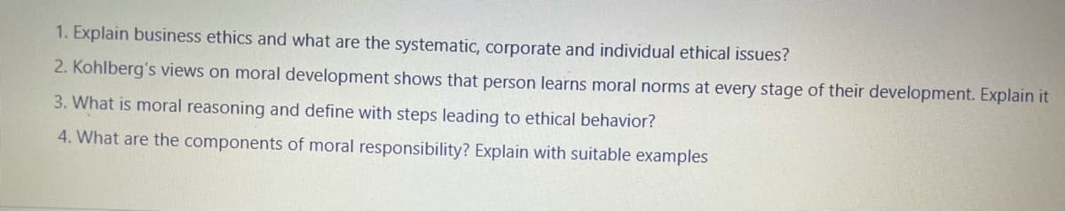 1. Explain business ethics and what are the systematic, corporate and individual ethical issues?
2. Kohlberg's views on moral development shows that person learns moral norms at every stage of their development. Explain it
3. What is moral reasoning and define with steps leading to ethical behavior?
4. What are the components of moral responsibility? Explain with suitable examples
