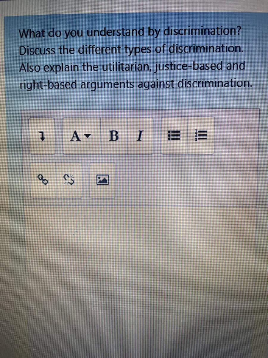What do you understand by discrimination?
Discuss the different types of discrimination.
Also explain the utilitarian, justice-based and
right-based arguments against discrimination.
A -
B I
