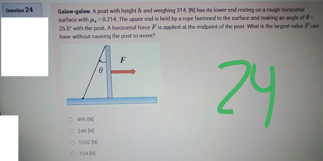 Question 24
Galaw-galaw. A post with heighth and weighing 314. [N] has its lower end resting on a rough horizontal
surface with us = 0.214. The upper end is held by a rope fastened to the surface and making an angle of 0 =
25.0° with the post. A horizontal force F is applied at the midpoint of the post. What is the largest value F can
have without causing the post to move?
0
24
O 496 [N]
O 248 [N]
Q1550 [N]
© 134 [N]