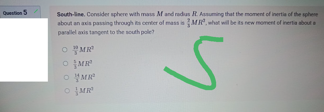 Question 5
South-line. Consider sphere with mass M and radius R. Assuming that the moment of inertia of the sphere
about an axis passing through its center of mass is MR², what will be its new moment of inertia about a
parallel axis tangent to the south pole?
OMR²
O MR²
S
OMR²
OMR²
