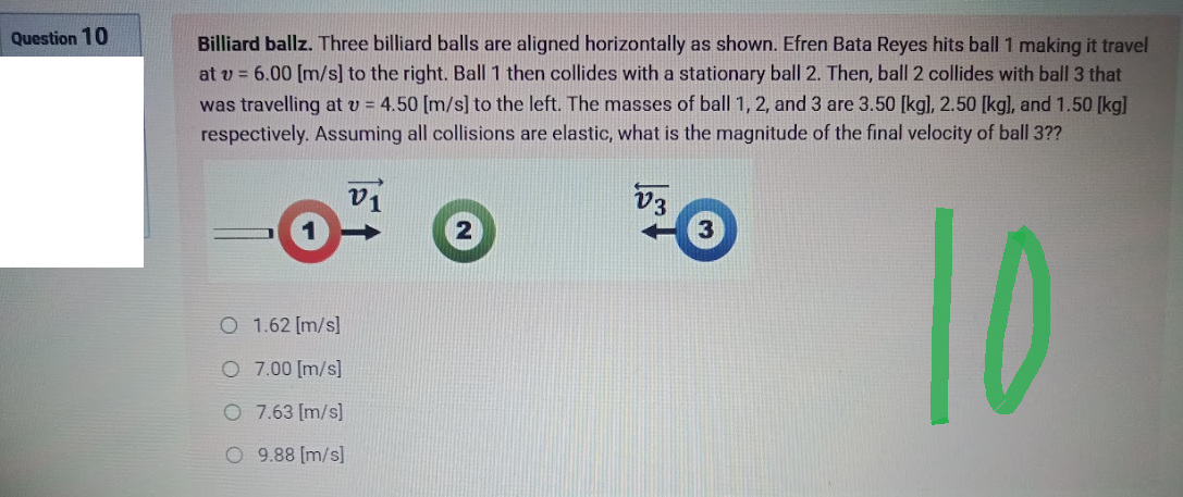 Question 10
Billiard ballz. Three billiard balls are aligned horizontally as shown. Efren Bata Reyes hits ball 1 making it travel
at v = 6.00 [m/s] to the right. Ball 1 then collides with a stationary ball 2. Then, ball 2 collides with ball 3 that
was travelling at v= 4.50 [m/s] to the left. The masses of ball 1, 2, and 3 are 3.50 [kg], 2.50 [kg], and 1.50 [kg]
respectively. Assuming all collisions are elastic, what is the magnitude of the final velocity of ball 3??
V1
V3
10
O
1.62 [m/s]
O
7.00 [m/s]
O 7.63 [m/s]
O 9.88 [m/s]