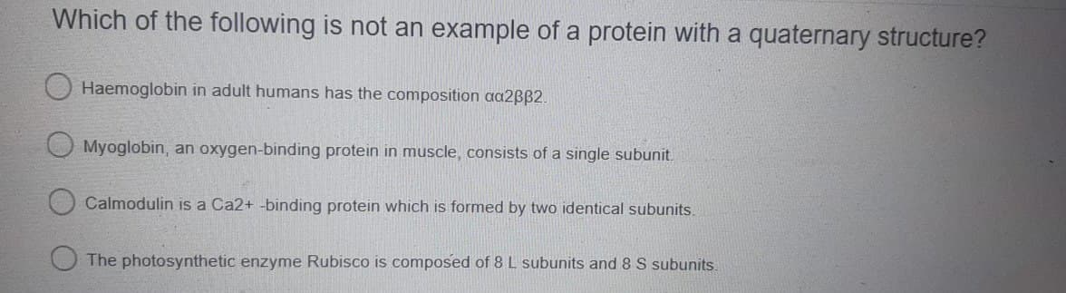 Which of the following is not an example of a protein with a quaternary structure?
Haemoglobin in adult humans has the composition aa2ßß2.
Myoglobin, an oxygen-binding protein in muscle, consists of a single subunit.
Calmodulin is a Ca2+ -binding protein which is formed by two identical subunits.
The photosynthetic enzyme Rubisco is composed of 8 L subunits and 8 S subunits.