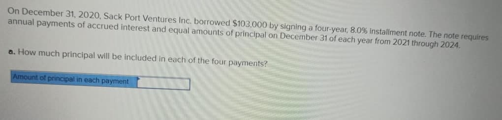 On December 31, 2020, Sack Port Ventures Inc. borrowed $103,000 by signing a four-year, 8.0% installment note. The note requires
annual payments of accrued interest and equal amounts of principal on December 31 of each year from 2021 through 2024.
a. How much principal will be included in each of the four payments?
Amount of principal in each payment

