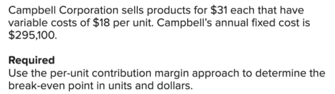 Campbell Corporation sells products for $31 each that have
variable costs of $18 per unit. Campbell's annual fixed cost is
$295,100.
Required
Use the per-unit contribution margin approach to determine the
break-even point in units and dollars.
