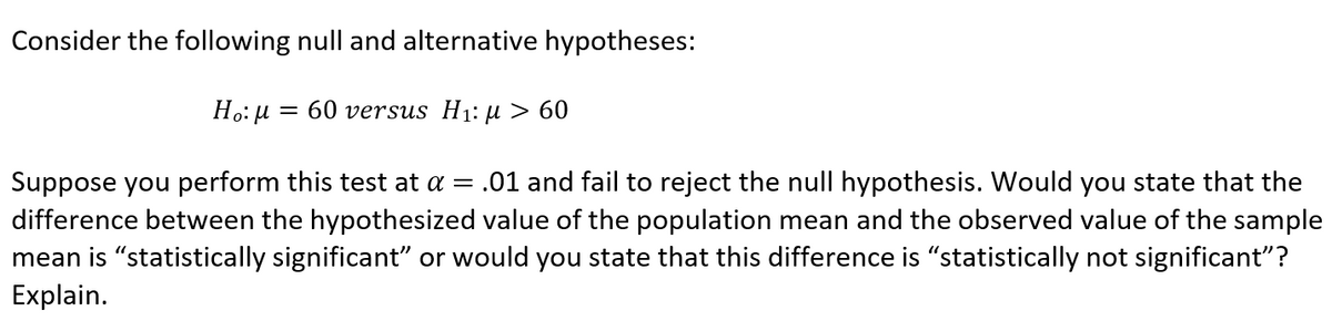 Consider the following null and alternative hypotheses:
= 60 versus H1: µ > 60
Suppose you perform this test at a = .01 and fail to reject the null hypothesis. Would you state that the
difference between the hypothesized value of the population mean and the observed value of the sample
mean is "statistically significant" or would you state that this difference is "statistically not significant"?
Explain.
