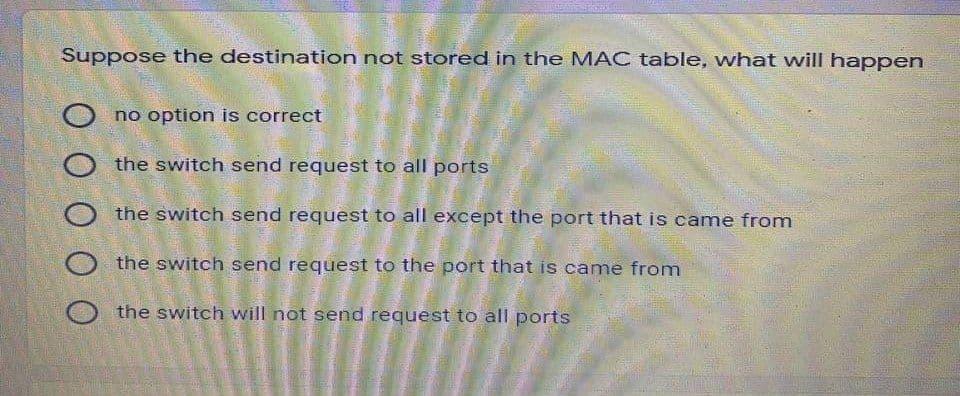 Suppose the destination not stored in the MAC table, what will happen
no option is correct
O the switch send request to all ports
O the switch send request to all except the port that is came from
the switch send request to the port that is came from
the switch will not send request to all ports
