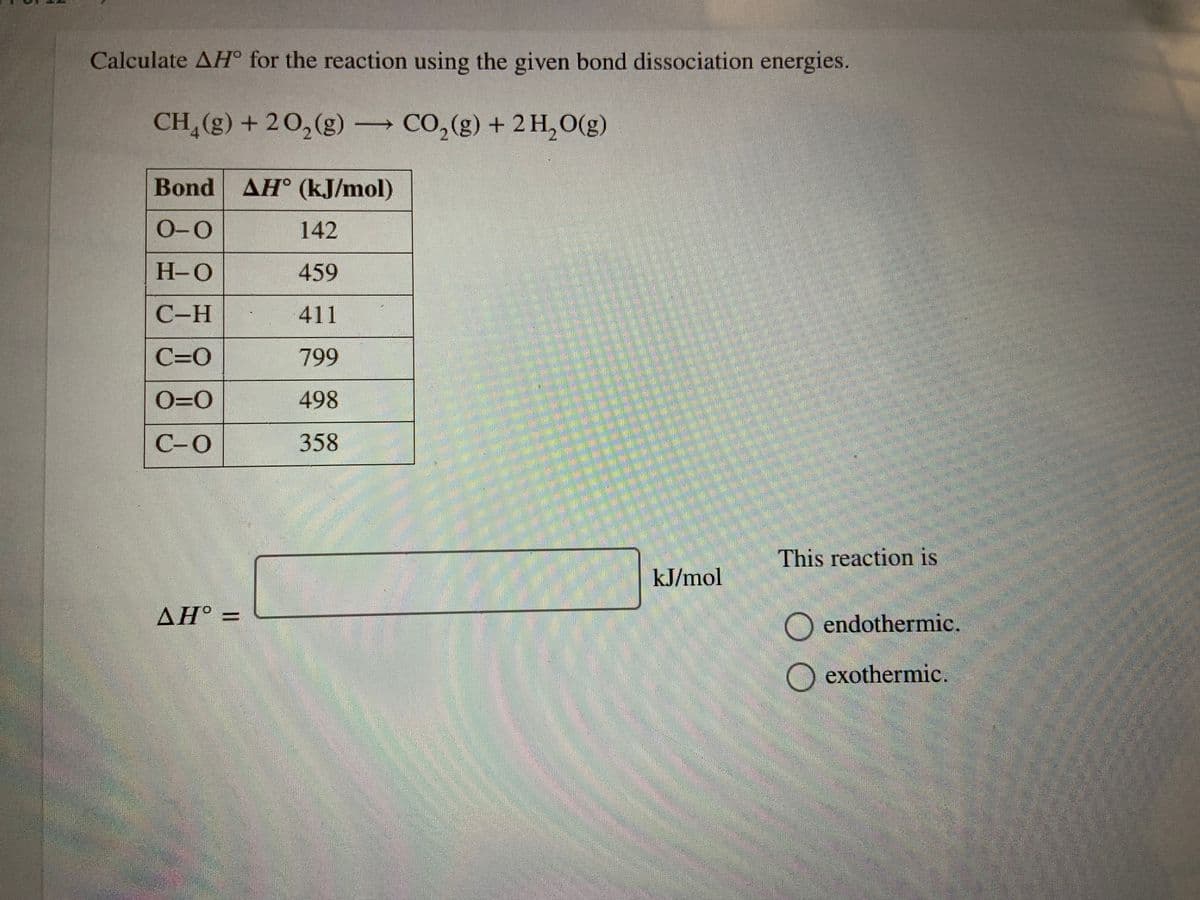 Calculate AH° for the reaction using the given bond dissociation energies.
CH (g) + 20,(g) CO,(g) + 2 H,O(g)
Bond AH (kJ/mol)
0-0
142
H-O
459
С-Н
411
C=0
799
O=0
498
C-0
358
This reaction is
kJ/mol
AH° =
endothermic.
exothermic.
