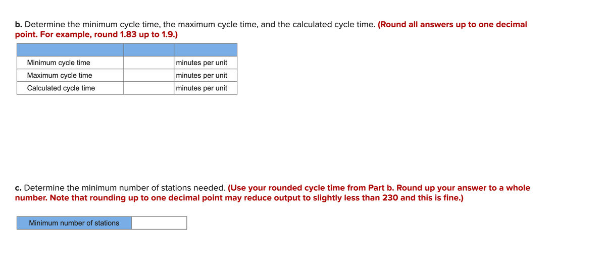 b. Determine the minimum cycle time, the maximum cycle time, and the calculated cycle time. (Round all answers up to one decimal
point. For example, round 1.83 up to 1.9.)
Minimum cycle time
minutes per unit
Maximum cycle time
minutes per unit
Calculated cycle time
minutes per unit
c. Determine the minimum number of stations needed. (Use your rounded cycle time from Part b. Round up your answer to a whole
number. Note that rounding up to one decimal point may reduce output to slightly less than 230 and this is fine.)
Minimum number of stations
