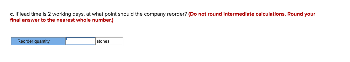 c. If lead time is 2 working days, at what point should the company reorder? (Do not round intermediate calculations. Round your
final answer to the nearest whole number.)
Reorder quantity
stones
