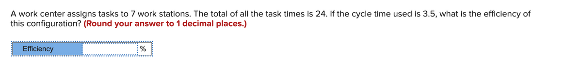 A work center assigns tasks to 7 work stations. The total of all the task times is 24. If the cycle time used is 3.5, what is the efficiency of
this configuration? (Round your answer to1 decimal places.)
Efficiency
%
