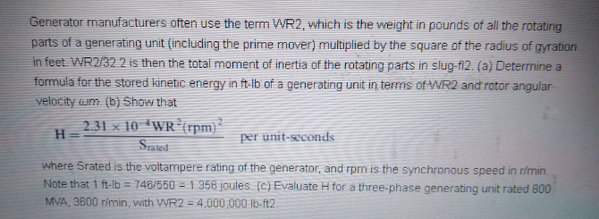 Generator manufacturers often use the term WR2, which is the weight in pounds of all the rotating
parts of a generating unit (including the prime mover) multiplied by the square of the radius of gyration
in feet. WR2/32.2 is then the total moment of inertia of the rotating parts in slug-fi2. (a) Determine a
formula for the stored kinetic energy in ft-lb of a generating unit in terms of WR2 and rotor angular
velocity wm. (b) Show that
2.31 x 10 WR (rpm}"
H
Srated
per unit-seconds
where Srated is the voltampere rating of the generator, and rpm is the synchronous speed in r/min.
Note that 1 ft-lb = 748/550 = 1.356 joules. (c) Evaluate H for a three-phase generating unit rated 800
MVA, 3600 rimin, with WR2 = 4,000,000 lb-ft2.
