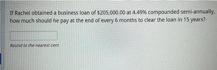 If Rachel obtained a business loan of $205,000.00 at 4.49% compounded semi-annually,
how much should he pay at the end of every 6 months to clear the loan in 15 years?
Round to the nearest cent