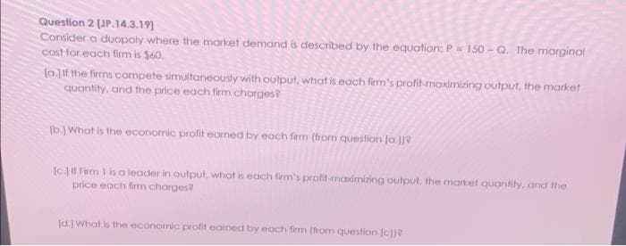 Question 2 [JP.14.3.19]
Consider a duopoly where the market demand is described by the equation: P = 150- Q. The marginal
cost for each firm is $60.
lo.] If the firms compete simultaneously with output, what is each firm's profit-maximizing output, the market
quantity, and the price each firm charges?
(b.) What is the economic profit eamed by each firm (from question [a]}
[c.) If Firm 1 is a leader in output, what is each firm's profit-maximizing output, the market quantity, and the
price each firm charges?
[d.] What is the economic profit earned by each firm (from question [c])?