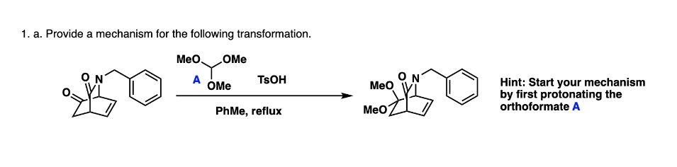 1. a. Provide a mechanism for the following transformation.
MeO OMe
A
OMe
TSOH
PhMe, reflux
MeO
MeO
ON
Hint: Start your mechanism
by first protonating the
orthoformate A