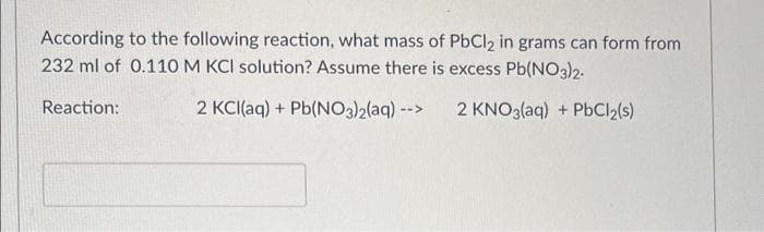 According to the following reaction, what mass of PbCl2 in grams can form from
232 ml of 0.110 M KCI solution? Assume there is excess Pb(NO3)2-
2 KCl(aq) + Pb(NO3)2(aq) -->
2 KNO3(aq) + PbCl₂(s)
Reaction: