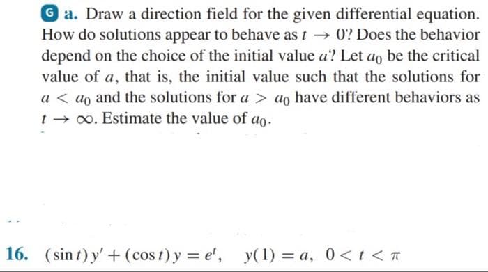 Ga. Draw a direction field for the given differential equation.
How do solutions appear to behave as t→ 0? Does the behavior
depend on the choice of the initial value a? Let ao be the critical
value of a, that is, the initial value such that the solutions for
a < ao and the solutions for a > do have different behaviors as
t ∞. Estimate the value of ao.
16. (sint) y' + (cost)y=e¹, y(1) = a, 0 < t < T