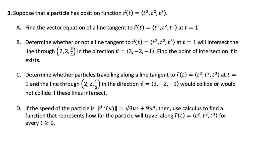 3. Suppose that a particle has position function r(t) = (t², t², t³).
A. Find the vector equation of a line tangent to r(t) = (t², t², t³) at t = 1.
B. Determine whether or not a line tangent to r(t) = (t², t², t³) at t = 1 will intersect the
line through (2,2,3) in the direction = (3,-2, -1). Find the point of intersection if it
exists.
C. Determine whether particles travelling along a line tangent to r(t) = (t², t², t³) at t =
1 and the line through (2,2,3) in the direction = (3,-2,−1) would collide or would
not collide if these lines intersect.
D. If the speed of the particle is l '(u)|| = √8u² + 9uª, then, use calculus to find a
function that represents how far the particle will travel along r(t) = (t², t², t³) for
every t > 0.