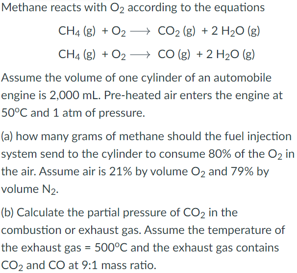 Methane reacts with O₂ according to the equations
CH4 (g) + O2
CO₂ (g) + 2 H₂O (g)
CH4 (g) + O2
+ O₂
CO (g) + 2 H₂O (g)
Assume the volume of one cylinder of an automobile
engine is 2,000 mL. Pre-heated air enters the engine at
50°C and 1 atm of pressure.
(a) how many grams of methane should the fuel injection
system send to the cylinder to consume 80% of the O2 in
the air. Assume air is 21% by volume O2 and 79% by
volume N₂.
(b) Calculate the partial pressure of CO2 in the
combustion or exhaust gas. Assume the temperature of
the exhaust gas = 500°C and the exhaust gas contains
CO2 and CO at 9:1 mass ratio.