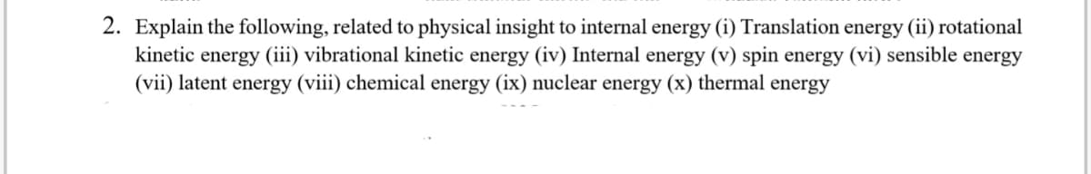 2. Explain the following, related to physical insight to internal energy (i) Translation energy (ii) rotational
kinetic energy (iii) vibrational kinetic energy (iv) Internal energy (v) spin energy (vi) sensible energy
(vii) latent energy (viii) chemical energy (ix) nuclear energy (x) thermal energy
