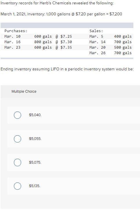 Inventory records for Herb's Chemicals revealed the following:
March 1, 2021, inventory: 1,000 gallons @ $7.20 per gallon = $7,200
Purchases:
Mar. 10
Mar. 16.
Mar. 23
600 gals @ $7.25
800 gals @ $7.30
600 gals @ $7.35
Multiple Choice
Ending inventory assuming LIFO in a periodic inventory system would be:
$5,040.
O $5,055.
$5,075.
Sales:
Mar. 5
Mar. 14
Mar. 20
Mar. 26
$5,135.
400 gals
700 gals
500 gals
700 gals