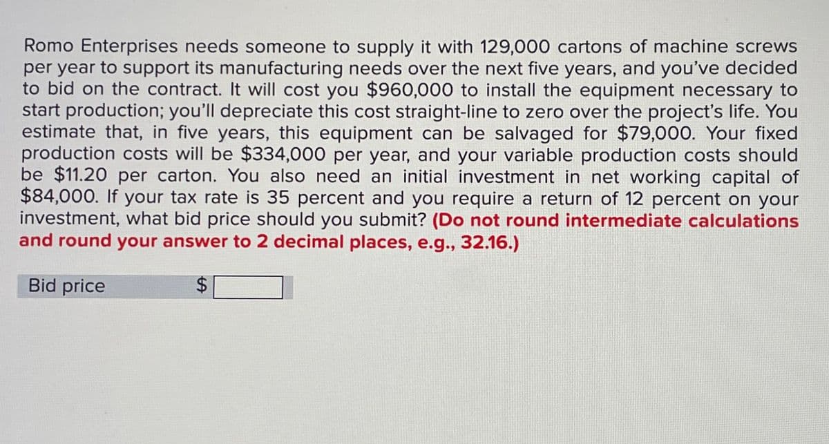 Romo Enterprises needs someone to supply it with 129,000 cartons of machine screws
per year to support its manufacturing needs over the next five years, and you've decided
to bid on the contract. It will cost you $960,000 to install the equipment necessary to
start production; you'll depreciate this cost straight-line to zero over the project's life. You
estimate that, in five years, this equipment can be salvaged for $79,000. Your fixed
production costs will be $334,000 per year, and your variable production costs should
be $11.20 per carton. You also need an initial investment in net working capital of
$84,000. If your tax rate is 35 percent and you require a return of 12 percent on your
investment, what bid price should you submit? (Do not round intermediate calculations
and round your answer to 2 decimal places, e.g., 32.16.)
Bid price
$