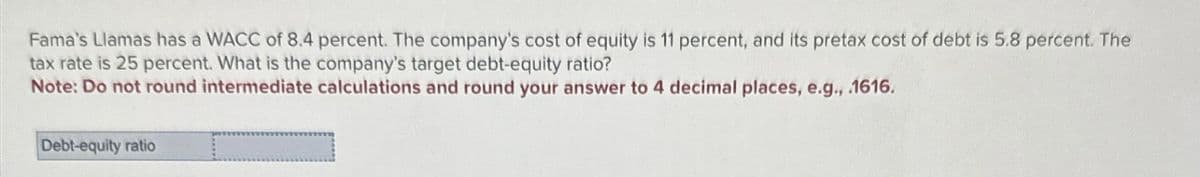 Fama's Llamas has a WACC of 8.4 percent. The company's cost of equity is 11 percent, and its pretax cost of debt is 5.8 percent. The
tax rate is 25 percent. What is the company's target debt-equity ratio?
Note: Do not round intermediate calculations and round your answer to 4 decimal places, e.g., .1616.
Debt-equity ratio