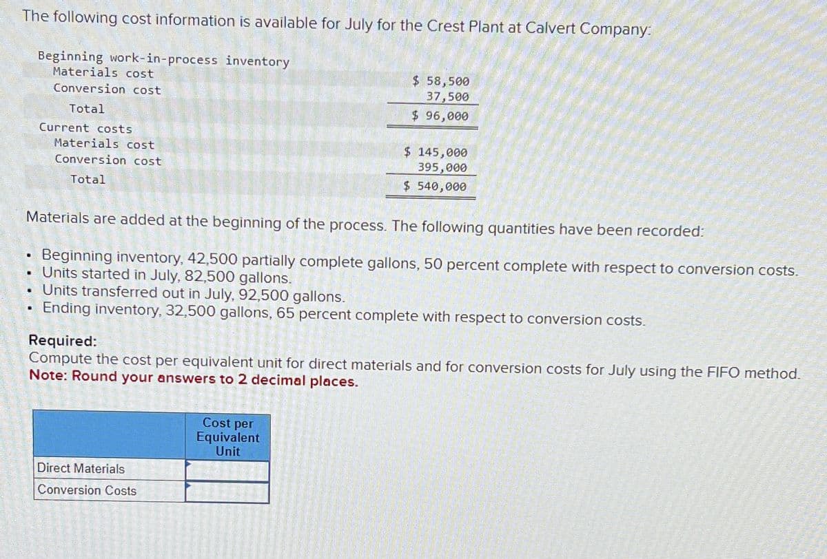 $ 58,500
37,500
The following cost information is available for July for the Crest Plant at Calvert Company:
Beginning work-in-process inventory
Materials cost
Conversion cost
Total
Current costs
Materials cost
Conversion cost
Total
$ 96,000
$ 145,000
395,000
$ 540,000
Materials are added at the beginning of the process. The following quantities have been recorded:
.
"
Beginning inventory, 42,500 partially complete gallons, 50 percent complete with respect to conversion costs.
Units started in July, 82,500 gallons.
Units transferred out in July, 92,500 gallons.
Ending inventory, 32,500 gallons, 65 percent complete with respect to conversion costs.
Required:
Compute the cost per equivalent unit for direct materials and for conversion costs for July using the FIFO method.
Note: Round your answers to 2 decimal places.
Cost per
Equivalent
Unit
Direct Materials
Conversion Costs