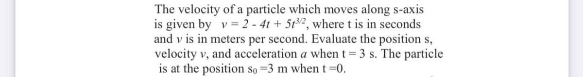 The velocity of a particle which moves along s-axis
is given by v = 2 - 4t + 5t2, where t is in seconds
and v is in meters per second. Evaluate the position s,
velocity v, and acceleration a when t = 3 s. The particle
is at the position so =3 m when t=0.
