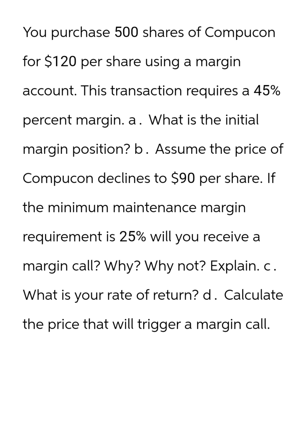 You purchase 500 shares of Compucon
for $120 per share using a margin
account. This transaction requires a 45%
percent margin. a. What is the initial
margin position? b. Assume the price of
Compucon declines to $90 per share. If
the minimum maintenance margin
requirement is 25% will you receive a
margin call? Why? Why not? Explain. c.
What is your rate of return? d. Calculate
the price that will trigger a margin call.