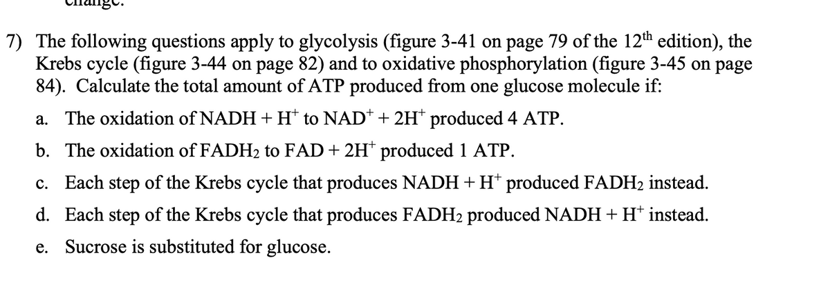 7) The following questions apply to glycolysis (figure 3-41 on page 79 of the 12th edition), the
Krebs cycle (figure 3-44 on page 82) and to oxidative phosphorylation (figure 3-45 on page
84). Calculate the total amount of ATP produced from one glucose molecule if:
a. The oxidation of NADH + H* to NAD* + 2H* produced 4 ATP.
b. The oxidation of FADH₂ to FAD + 2H* produced 1 ATP.
c. Each step of the Krebs cycle that produces NADH+H* produced FADH2 instead.
d. Each step of the Krebs cycle that produces FADH2 produced NADH + H+ instead.
e. Sucrose is substituted for glucose.